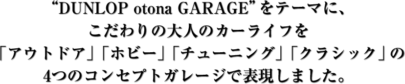 “DUNLOP otona GARAGE”をテーマに、こだわりの大人のカーライフを「アウトドア」「ホビー」「チューニング」「クラシック」の4つのコンセプトガレージで表現しました。