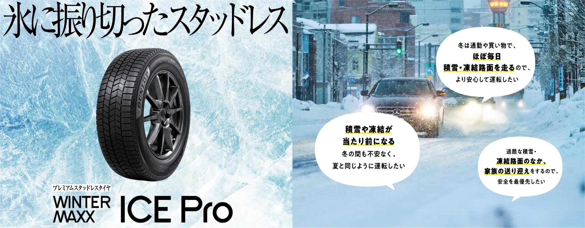 氷に振り切ったスタッドレス WINTER MAXX ICE Pro。冬は通勤や買い物でほぼ毎日 積雪・凍結路面を走るので、より安心して運転したい。積雪や凍結が当たり前になる、冬の間も不安なく夏と同じように運転したい。過酷な積雪・凍結路面のなか、家族の送り迎えをするので安全を最優先したい。