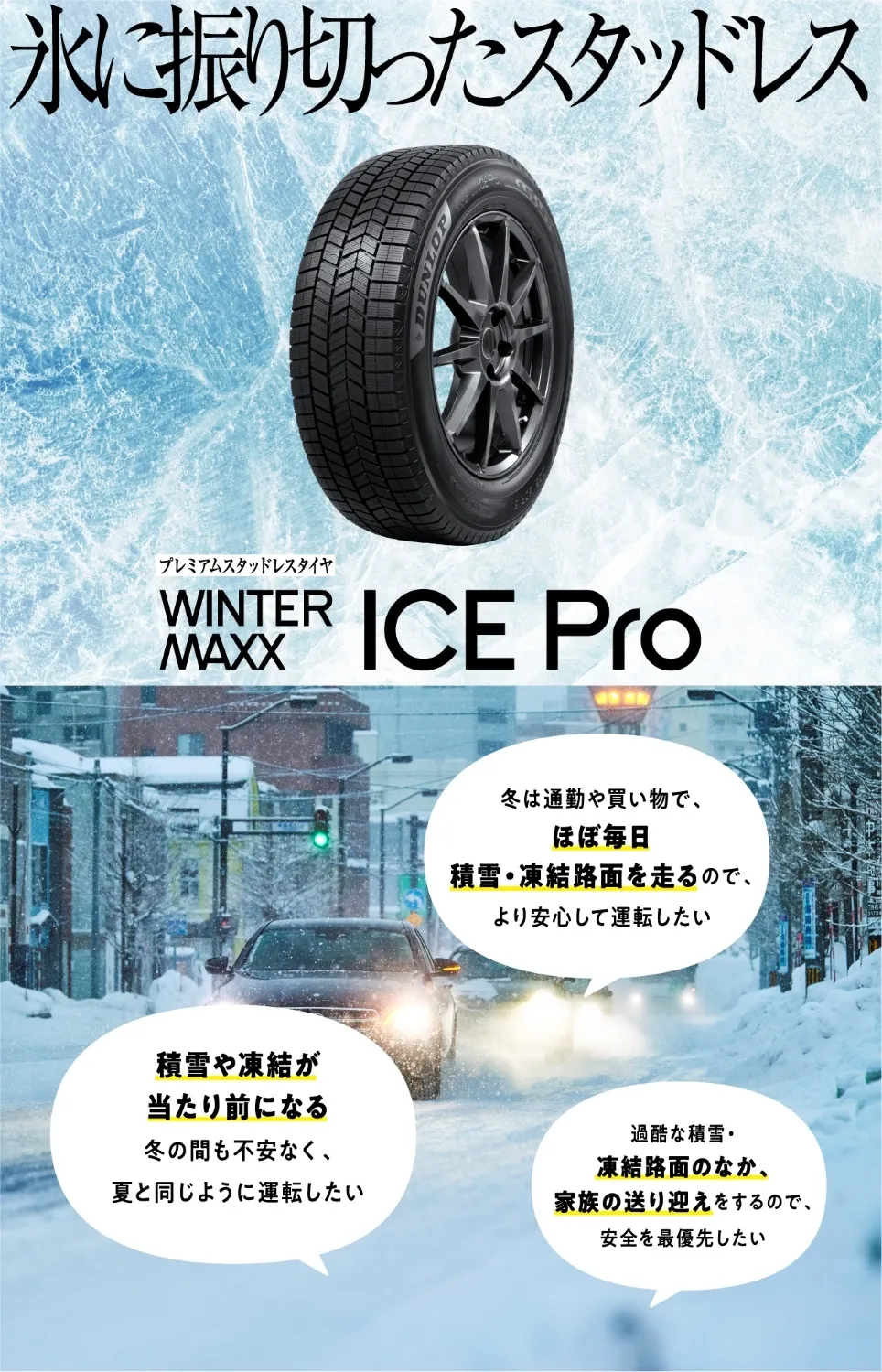 氷に振り切ったスタッドレス WINTER MAXX ICE Pro。冬は通勤や買い物でほぼ毎日 積雪・凍結路面を走るので、より安心して運転したい。積雪や凍結が当たり前になる、冬の間も不安なく夏と同じように運転したい。過酷な積雪・凍結路面のなか、家族の送り迎えをするので安全を最優先したい。