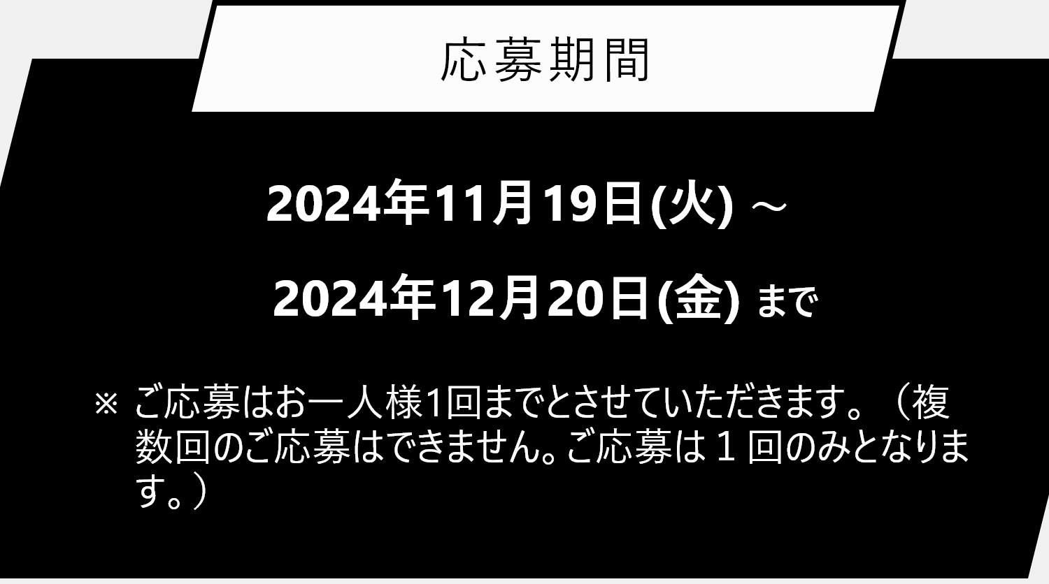 応募期間 2024年11月19日(火)～ 2024年12月20日(金)まで ※ご応募はお一人様1回までとさせていただきます。（複数回のご応募はできません。ご応募は１回のみとなります。）